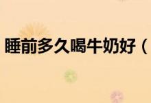 睡前多久喝牛奶好（睡前多久喝牛奶比较好）