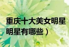 重庆十大美女明星（重庆美女明星盘点重庆女明星有哪些）