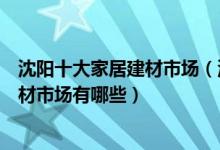 沈阳十大家居建材市场（沈阳家具城批发市场在哪里沈阳建材市场有哪些）