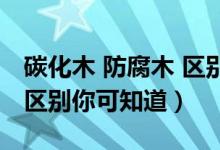 碳化木 防腐木 区别（碳化木和防腐木的四大区别你可知道）