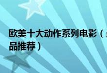 欧美十大动作系列电影（最经典动作片系列欧美动作电影精品推荐）