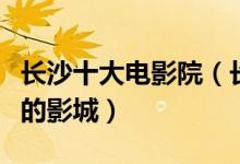 长沙十大电影院（长沙哪家影院好长沙效果好的影城）