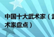 中国十大武术家（武术家排行榜中国最著名武术家盘点）
