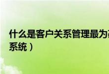 什么是客户关系管理最为基础的内容（什么是客户关系管理系统）