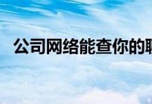 公司网络能查你的聊天记录吗（公司网络）