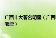 广西十大著名明星（广西明星排行榜前十名最出名的艺人有哪些）