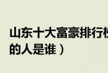 山东十大富豪排行榜（山东首富排行榜最有钱的人是谁）