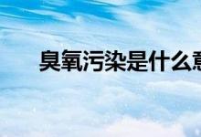 臭氧污染是什么意思（臭氧污染介绍）