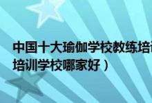 中国十大瑜伽学校教练培训机构（瑜伽师培训学校瑜伽教练培训学校哪家好）