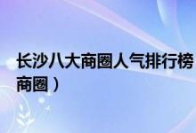 长沙八大商圈人气排行榜（长沙最繁华的商圈长沙著名核心商圈）