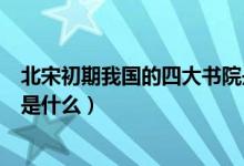北宋初期我国的四大书院是哪里（北宋初年的四大书院分别是什么）