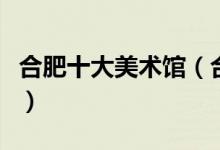 合肥十大美术馆（合肥有哪些值得去的艺术馆）