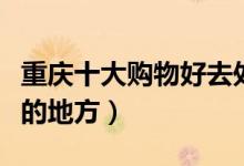 重庆十大购物好去处推荐（重庆逛街购物最好的地方）