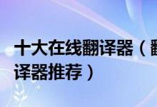 十大在线翻译器（翻译器在线翻译免费在线翻译器推荐）