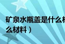 矿泉水瓶盖是什么材质的（矿泉水瓶子属于什么材料）