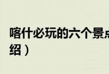 喀什必玩的六个景点（喀什旅游必去的景点介绍）