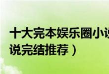 十大完本娱乐圈小说排行榜（好看的娱乐圈小说完结推荐）