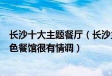 长沙十大主题餐厅（长沙主题餐厅有哪些值得去长沙这些特色餐馆很有情调）