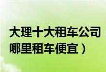 大理十大租车公司（大理租车公司哪个好大理哪里租车便宜）