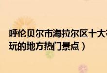 呼伦贝尔市海拉尔区十大著名旅游景点（海拉尔区有哪些好玩的地方热门景点）