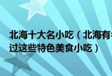 北海十大名小吃（北海有名的小吃有哪些去北海一定不要错过这些特色美食小吃）