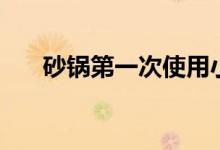 砂锅第一次使用小窍门（要怎么清洗）