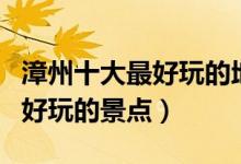 漳州十大最好玩的地方（漳州哪里最好玩漳州好玩的景点）