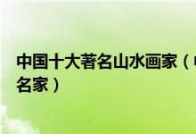 中国十大著名山水画家（中国十大山水画家排名国内山水画名家）