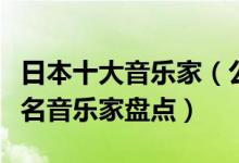 日本十大音乐家（公认的日本音乐大师日本著名音乐家盘点）