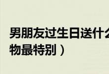 男朋友过生日送什么礼物好（给男友送生日礼物最特别）