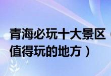 青海必玩十大景区（青海必去旅游景点青海最值得玩的地方）