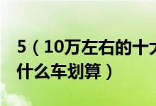 5（10万左右的十大汽车推荐预算5到10万买什么车划算）