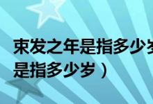 束发之年是指多少岁到多少岁（古人束发之年是指多少岁）