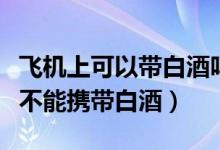 飞机上可以带白酒吗能带几瓶酒（乘坐飞机能不能携带白酒）