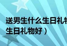 送男生什么生日礼物有纪念意义（送男生什么生日礼物好）