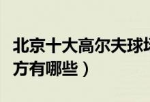 北京十大高尔夫球场排名（北京打高尔夫的地方有哪些）