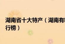 湖南省十大特产（湖南有哪些特产值得带走湖南著名特产排行榜）