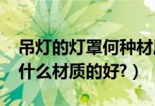 吊灯的灯罩何种材质的好（灯罩有哪些类型?什么材质的好?）