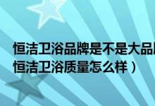 恒洁卫浴品牌是不是大品牌排行多少（恒洁卫浴是几线品牌恒洁卫浴质量怎么样）