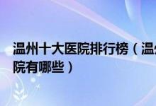 温州十大医院排行榜（温州医院排行前十温州较好的三甲医院有哪些）