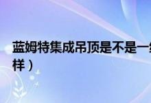 蓝姆特集成吊顶是不是一线品牌（蓝姆特集成吊顶质量怎么样）