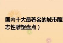 国内十大最著名的城市雕塑（中国著名城市雕塑作品城市标志性雕塑盘点）