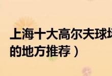 上海十大高尔夫球场有哪些（上海打高尔夫球的地方推荐）