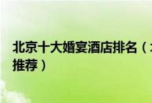 北京十大婚宴酒店排名（北京订婚酒店有哪些北京结婚酒店推荐）