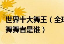 世界十大舞王（全球街舞舞王排名最厉害的街舞舞者是谁）