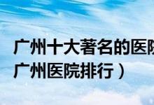 广州十大著名的医院（广州较好的医院有哪些广州医院排行）