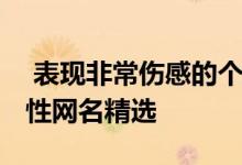  表现非常伤感的个性网名 表现非常伤感的个性网名精选 
