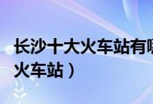 长沙十大火车站有哪些（长沙有几个高铁站和火车站）