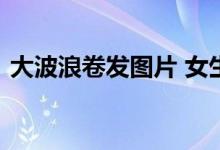  大波浪卷发图片 女生可爱甜美的大波浪卷发 