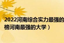 2022河南综合实力最强的十大高校（河南十大最牛大学排行榜河南最强的大学）